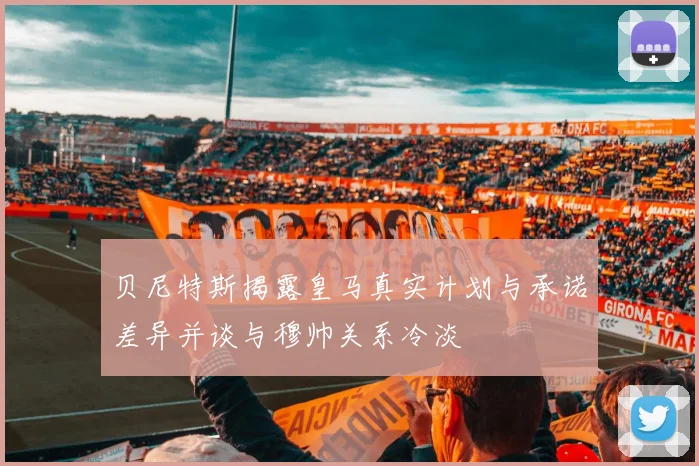 贝尼特斯揭露皇马真实计划与承诺差异并谈与穆帅关系冷淡