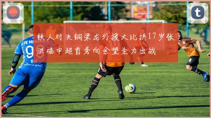 铁人对决铜梁龙外援大比拼17岁张洪福中超首秀向余望全力出战