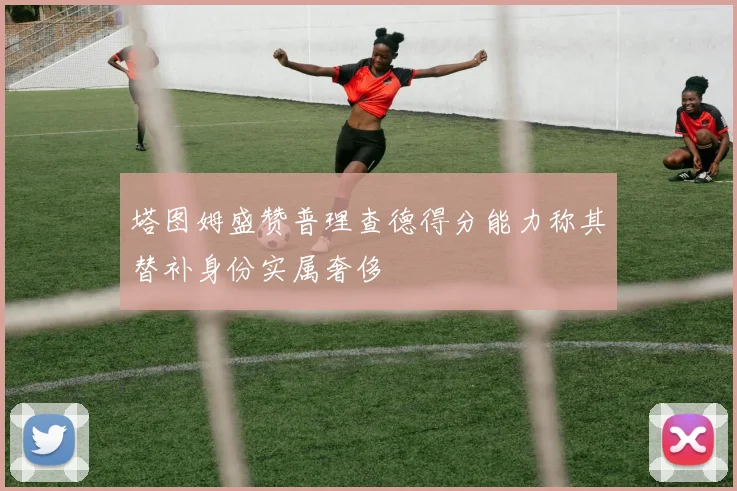 塔图姆盛赞普理查德得分能力称其替补身份实属奢侈