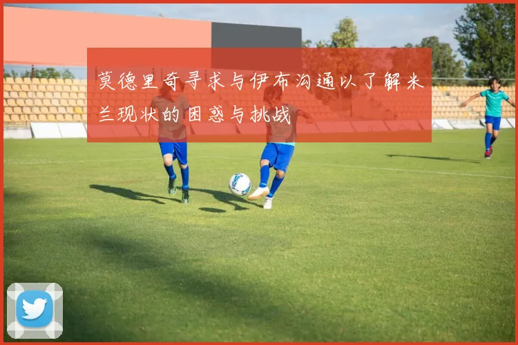 莫德里奇寻求与伊布沟通以了解米兰现状的困惑与挑战
