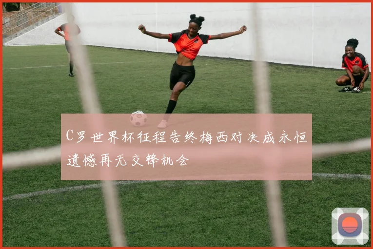 C罗世界杯征程告终梅西对决成永恒遗憾再无交锋机会