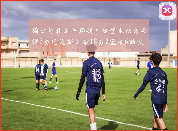 骑士与猛龙半场战平哈登米切尔各得7分巴恩斯贡献18分2篮板6助攻