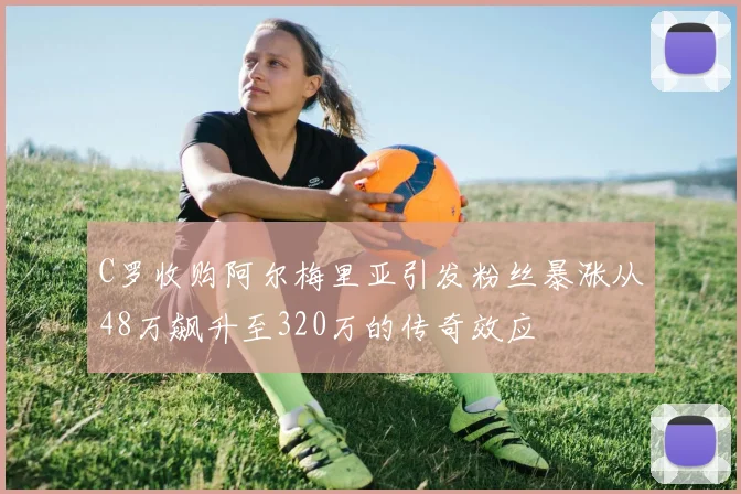 C罗收购阿尔梅里亚引发粉丝暴涨从48万飙升至320万的传奇效应