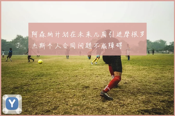 阿森纳计划在未来几周引进摩根罗杰斯个人合同问题不成障碍