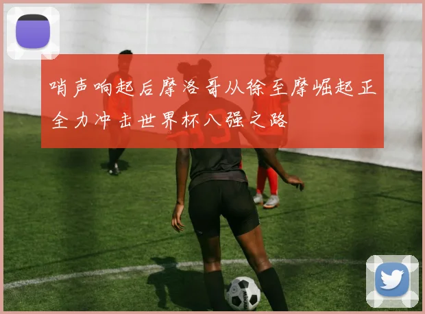 哨声响起后摩洛哥从徐至摩崛起正全力冲击世界杯八强之路