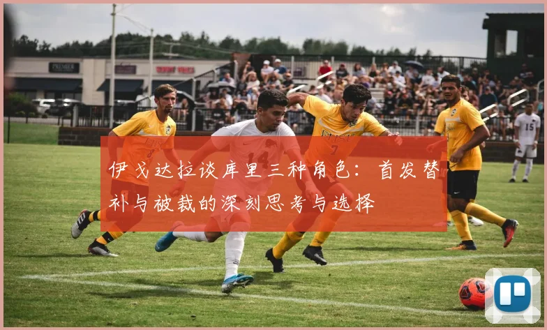 伊戈达拉谈库里三种角色：首发替补与被裁的深刻思考与选择