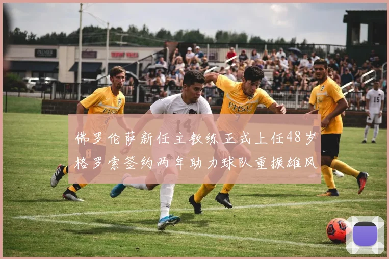 佛罗伦萨新任主教练正式上任48岁格罗索签约两年助力球队重振雄风
