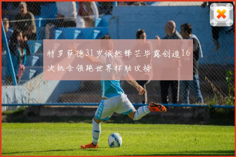 特罗萨德31岁依然锋芒毕露创造16次机会领跑世界杯助攻榜