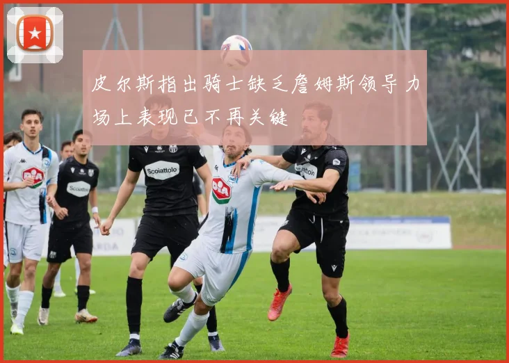 皮尔斯指出骑士缺乏詹姆斯领导力场上表现已不再关键
