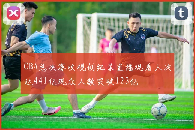 CBA总决赛收视创纪录直播观看人次达441亿观众人数突破123亿